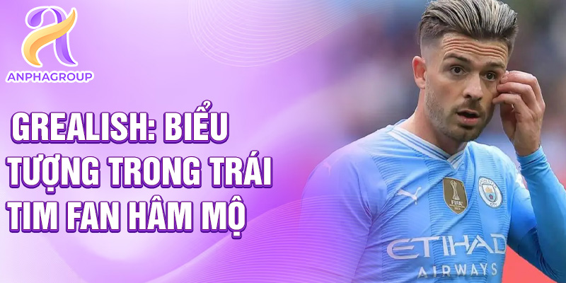 Grealish: biểu tượng trong trái tim fan hâm mộ