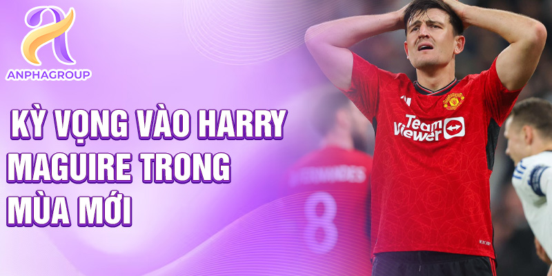 Kỳ vọng vào Harry Maguire trong mùa mới